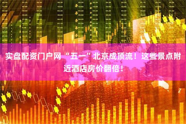 实盘配资门户网 “五一”北京成顶流！这些景点附近酒店房价翻倍！