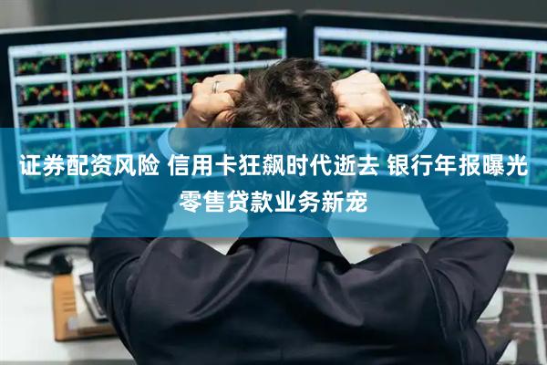 证券配资风险 信用卡狂飙时代逝去 银行年报曝光零售贷款业务新宠
