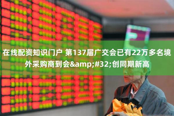 在线配资知识门户 第137届广交会已有22万多名境外采购商到会&#32;创同期新高