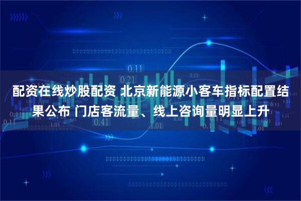 配资在线炒股配资 北京新能源小客车指标配置结果公布 门店客流量、线上咨询量明显上升