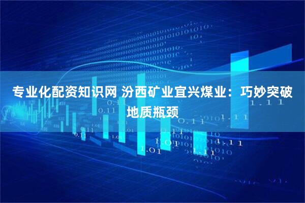 专业化配资知识网 汾西矿业宜兴煤业：巧妙突破地质瓶颈