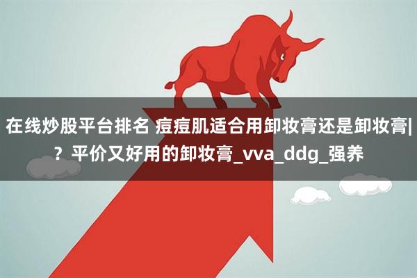 在线炒股平台排名 痘痘肌适合用卸妆膏还是卸妆膏|？平价又好用的卸妆膏_vva_ddg_强养