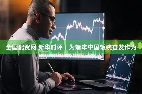 全国配资网 新华时评｜为端牢中国饭碗奋发作为