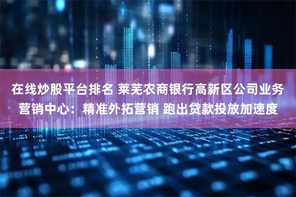 在线炒股平台排名 莱芜农商银行高新区公司业务营销中心：精准外拓营销 跑出贷款投放加速度