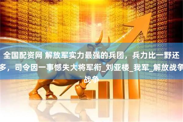 全国配资网 解放军实力最强的兵团，兵力比一野还多，司令因一事憾失大将军衔_刘亚楼_我军_解放战争