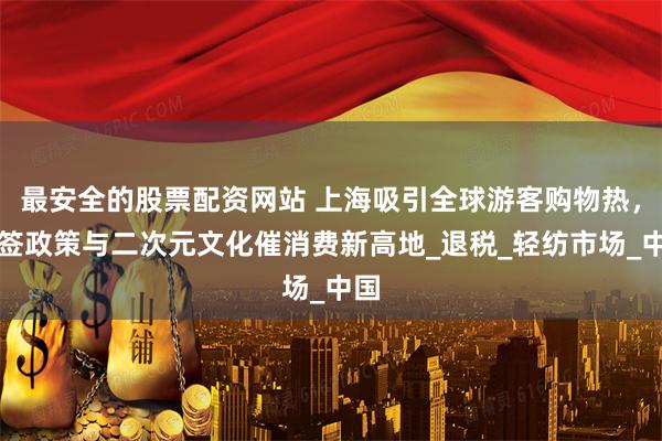 最安全的股票配资网站 上海吸引全球游客购物热，免签政策与二次元文化催消费新高地_退税_轻纺市场_中国