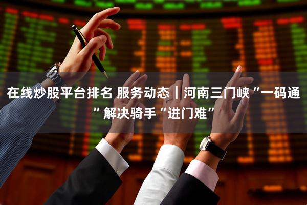 在线炒股平台排名 服务动态｜河南三门峡“一码通”解决骑手“进门难”