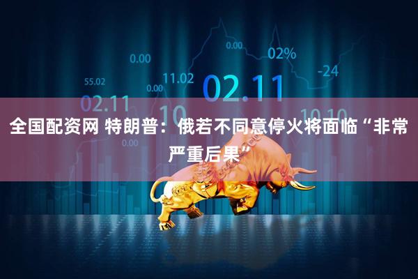 全国配资网 特朗普：俄若不同意停火将面临“非常严重后果”