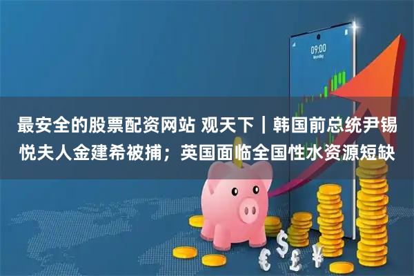 最安全的股票配资网站 观天下｜韩国前总统尹锡悦夫人金建希被捕；英国面临全国性水资源短缺