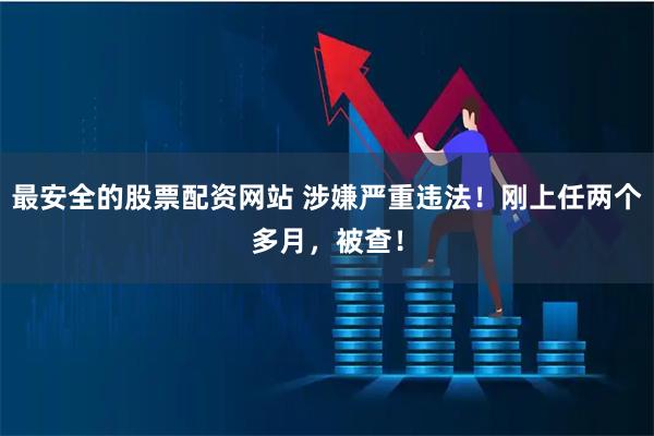最安全的股票配资网站 涉嫌严重违法！刚上任两个多月，被查！