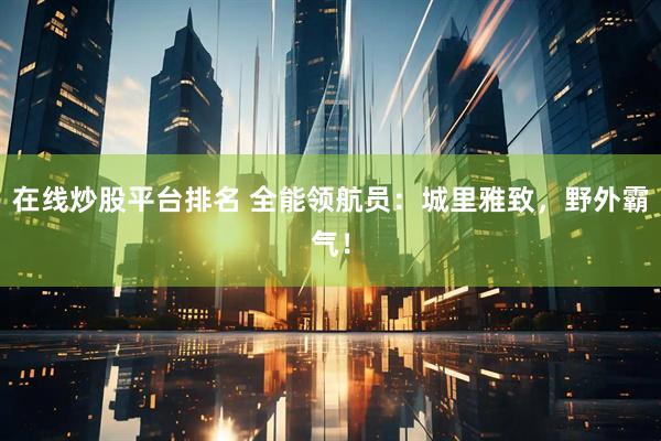 在线炒股平台排名 全能领航员：城里雅致，野外霸气！