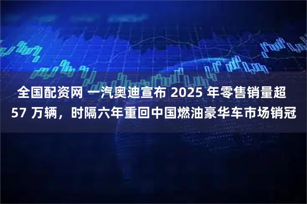 全国配资网 一汽奥迪宣布 2025 年零售销量超 57 万辆，时隔六年重回中国燃油豪华车市场销冠