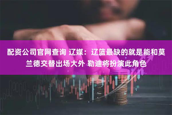 配资公司官网查询 辽媒：辽篮最缺的就是能和莫兰德交替出场大外 勒迪将扮演此角色