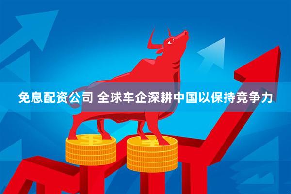 免息配资公司 全球车企深耕中国以保持竞争力