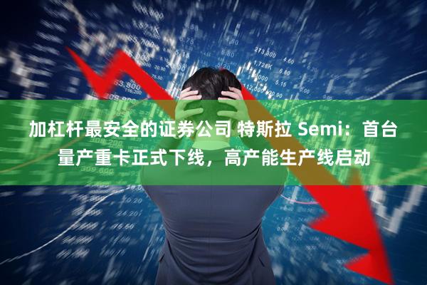 加杠杆最安全的证券公司 特斯拉 Semi：首台量产重卡正式下线，高产能生产线启动