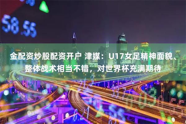 金配资炒股配资开户 津媒：U17女足精神面貌、整体战术相当不错，对世界杯充满期待