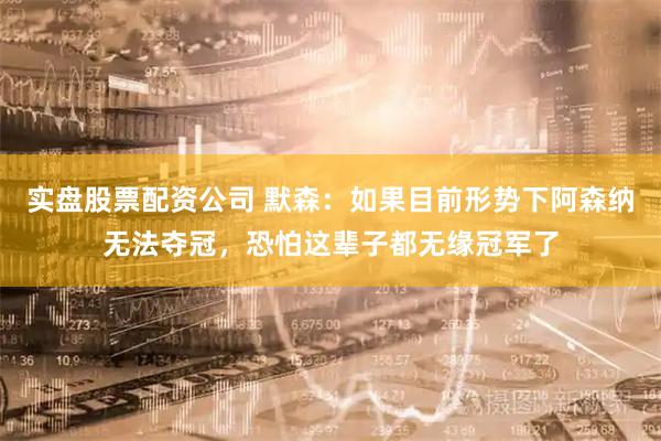 实盘股票配资公司 默森：如果目前形势下阿森纳无法夺冠，恐怕这辈子都无缘冠军了