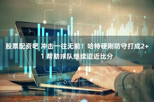 股票配资吧 冲击一往无前！哈特硬刚防守打成2+1 帮助球队继续迫近比分