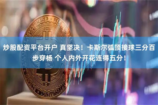炒股配资平台开户 真坚决！卡斯尔弧顶接球三分百步穿杨 个人内外开花连得五分！