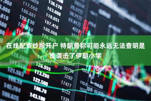 在线配资炒股开户 特朗普称可能永远无法查明是谁袭击了伊朗小学