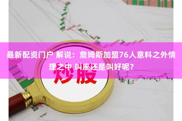 最新配资门户 解说：詹姆斯加盟76人意料之外情理之中 叫座还是叫好呢？