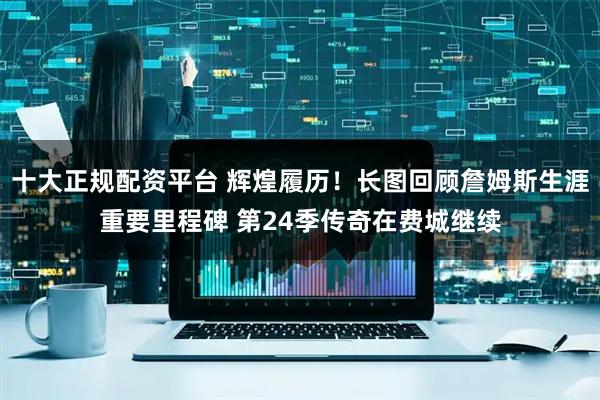 十大正规配资平台 辉煌履历！长图回顾詹姆斯生涯重要里程碑 第24季传奇在费城继续