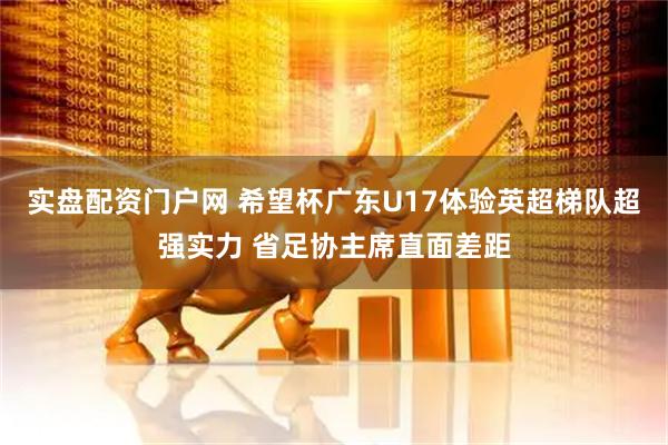 实盘配资门户网 希望杯广东U17体验英超梯队超强实力 省足协主席直面差距