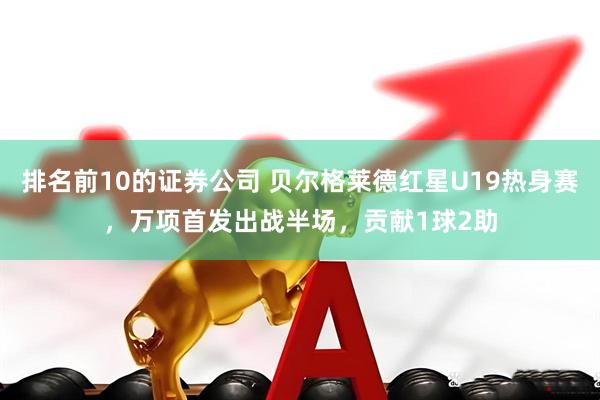 排名前10的证券公司 贝尔格莱德红星U19热身赛，万项首发出战半场，贡献1球2助