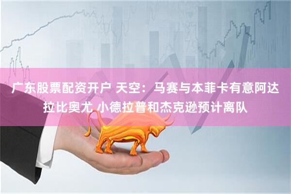 广东股票配资开户 天空：马赛与本菲卡有意阿达拉比奥尤 小德拉普和杰克逊预计离队