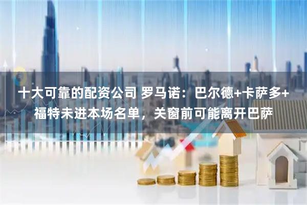 十大可靠的配资公司 罗马诺：巴尔德+卡萨多+福特未进本场名单，关窗前可能离开巴萨