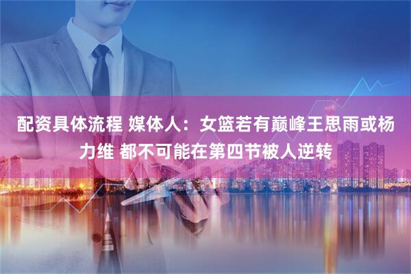 配资具体流程 媒体人：女篮若有巅峰王思雨或杨力维 都不可能在第四节被人逆转