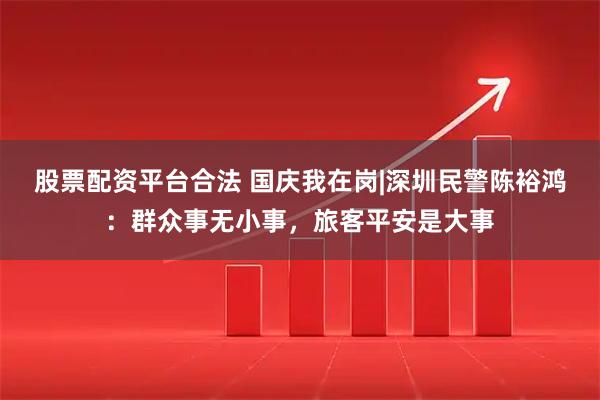 股票配资平台合法 国庆我在岗|深圳民警陈裕鸿：群众事无小事，旅客平安是大事