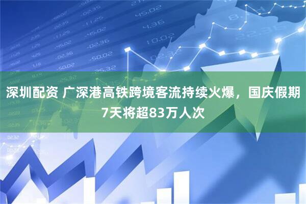 深圳配资 广深港高铁跨境客流持续火爆，国庆假期7天将超83万人次